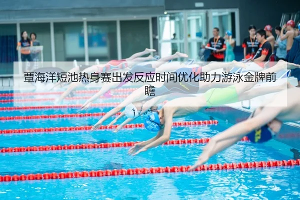 覃海洋短池热身赛出发反应时间优化助力游泳金牌前瞻
