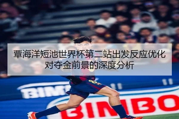 覃海洋短池世界杯第二站出发反应优化对夺金前景的深度分析